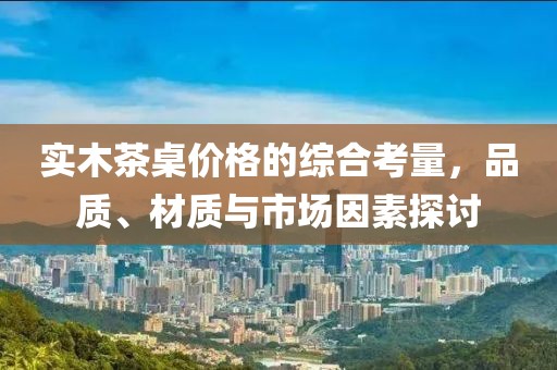 实木茶桌价格的综合考量，品质、材质与市场因素探讨