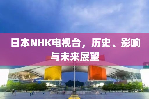 日本NHK电视台，历史、影响与未来展望