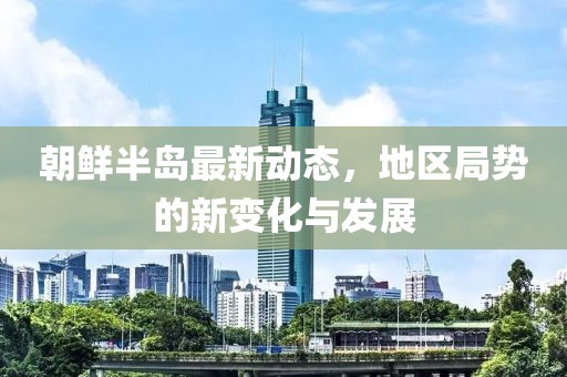 朝鲜半岛最新动态，地区局势的新变化与发展
