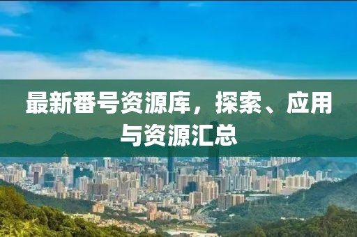 最新番号资源库，探索、应用与资源汇总