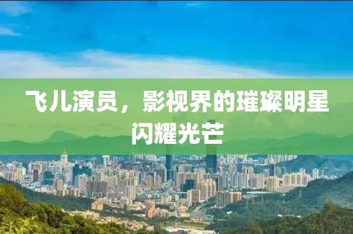 飞儿演员，影视界的璀璨明星闪耀光芒