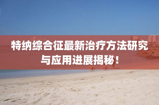特纳综合征最新治疗方法研究与应用进展揭秘！