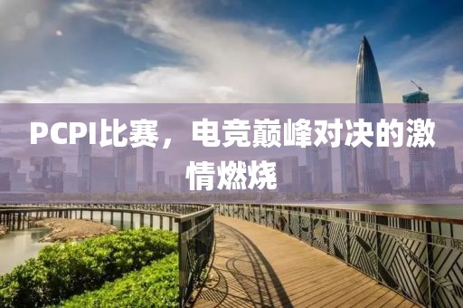 PCPI比赛，电竞巅峰对决的激情燃烧