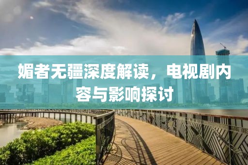 媚者无疆深度解读，电视剧内容与影响探讨