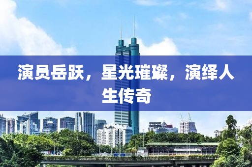 演员岳跃，星光璀璨，演绎人生传奇