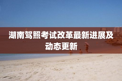 湖南驾照考试改革最新进展及动态更新