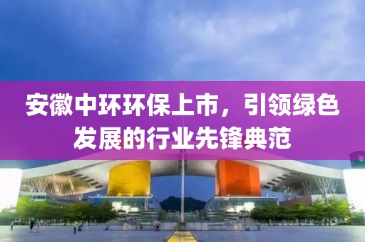 安徽中环环保上市，引领绿色发展的行业先锋典范