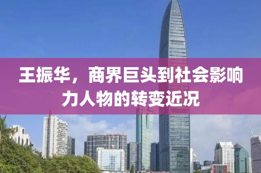 王振华，商界巨头到社会影响力人物的转变近况