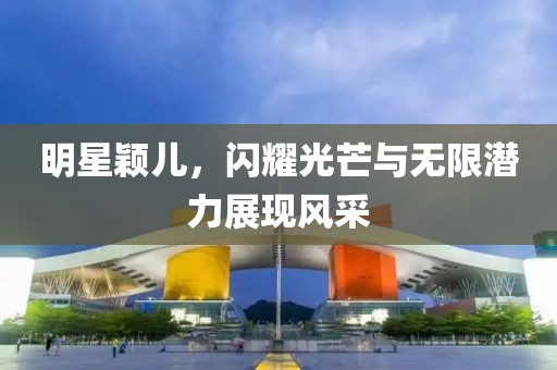 明星颖儿，闪耀光芒与无限潜力展现风采