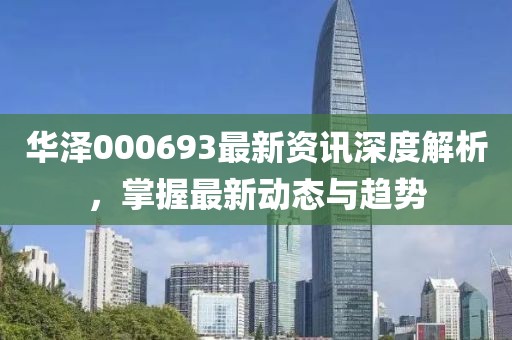 华泽000693最新资讯深度解析，掌握最新动态与趋势