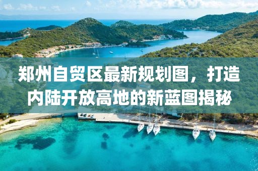 郑州自贸区最新规划图，打造内陆开放高地的新蓝图揭秘