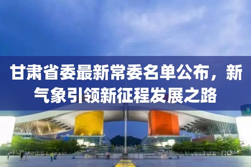 甘肃省委最新常委名单公布，新气象引领新征程发展之路