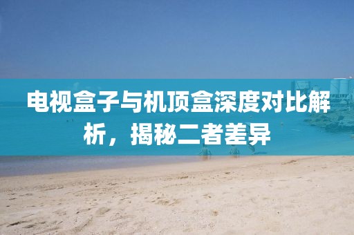 电视盒子与机顶盒深度对比解析，揭秘二者差异