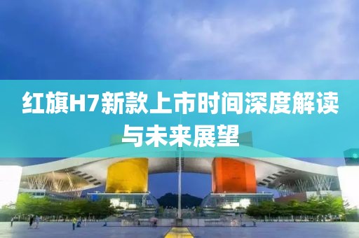 红旗H7新款上市时间深度解读与未来展望