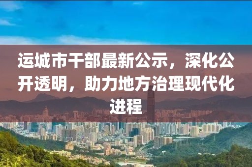 运城市干部最新公示，深化公开透明，助力地方治理现代化进程