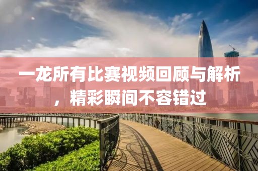一龙所有比赛视频回顾与解析，精彩瞬间不容错过