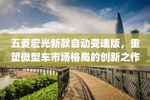 五菱宏光新款自动变速版，重塑微型车市场格局的创新之作