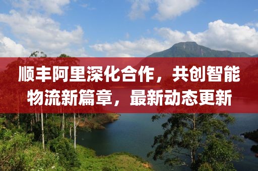 顺丰阿里深化合作，共创智能物流新篇章，最新动态更新