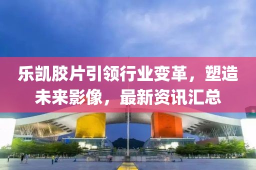 乐凯胶片引领行业变革，塑造未来影像，最新资讯汇总