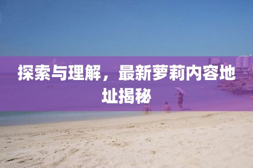 探索与理解，最新萝莉内容地址揭秘