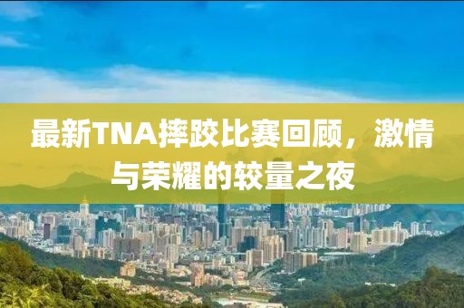 最新TNA摔跤比赛回顾，激情与荣耀的较量之夜