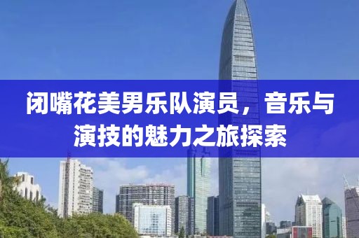 闭嘴花美男乐队演员，音乐与演技的魅力之旅探索