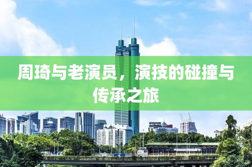 周琦与老演员，演技的碰撞与传承之旅