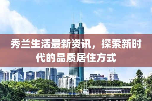 秀兰生活最新资讯，探索新时代的品质居住方式