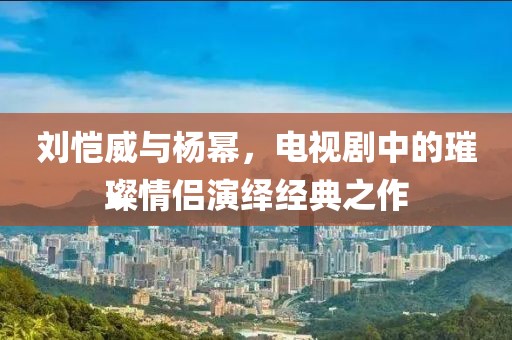 刘恺威与杨幂，电视剧中的璀璨情侣演绎经典之作