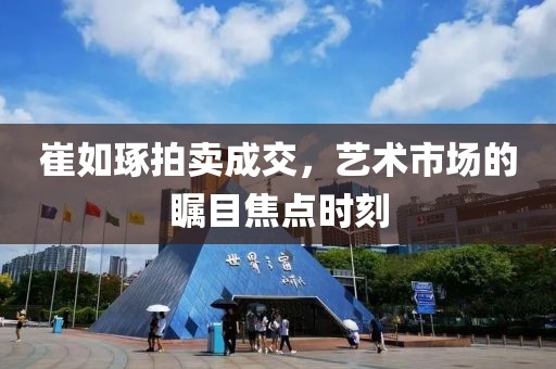 崔如琢拍卖成交，艺术市场的瞩目焦点时刻