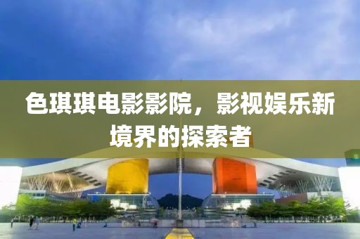 色琪琪电影影院，影视娱乐新境界的探索者