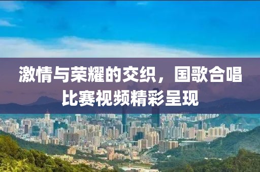 激情与荣耀的交织，国歌合唱比赛视频精彩呈现