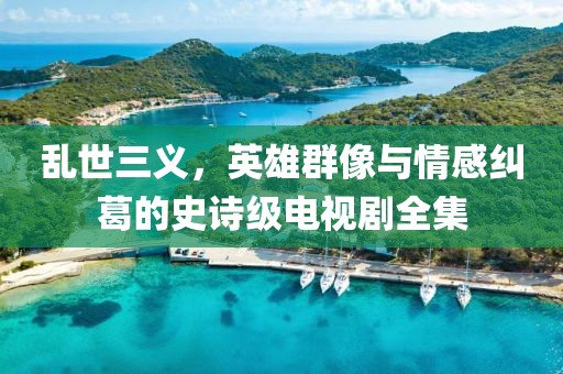 乱世三义，英雄群像与情感纠葛的史诗级电视剧全集