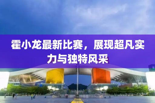 霍小龙最新比赛，展现超凡实力与独特风采