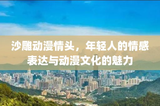 沙雕动漫情头，年轻人的情感表达与动漫文化的魅力