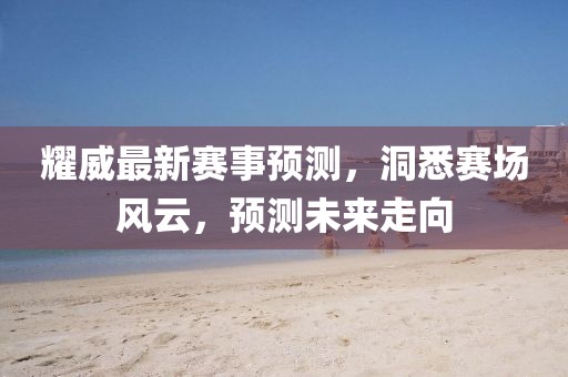 耀威最新赛事预测，洞悉赛场风云，预测未来走向