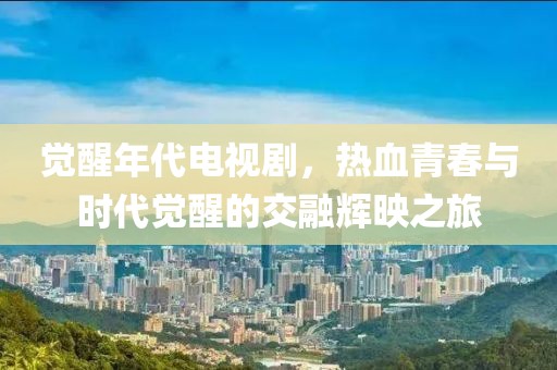 觉醒年代电视剧，热血青春与时代觉醒的交融辉映之旅