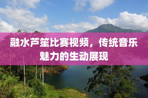 融水芦笙比赛视频，传统音乐魅力的生动展现