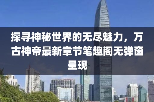 探寻神秘世界的无尽魅力，万古神帝最新章节笔趣阁无弹窗呈现