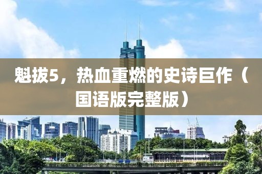 魁拔5，热血重燃的史诗巨作（国语版完整版）