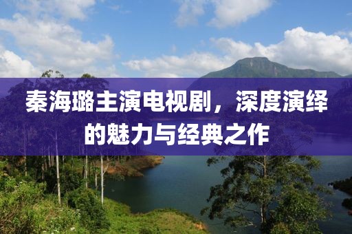 秦海璐主演电视剧，深度演绎的魅力与经典之作