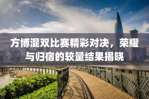 方博混双比赛精彩对决，荣耀与归宿的较量结果揭晓