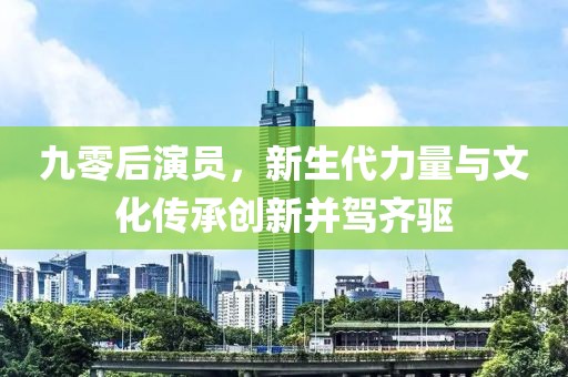 九零后演员，新生代力量与文化传承创新并驾齐驱