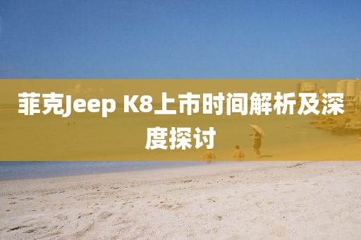 菲克Jeep K8上市时间解析及深度探讨