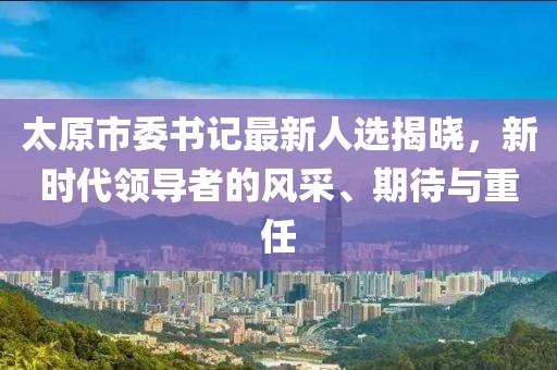 太原市委书记最新人选揭晓，新时代领导者的风采、期待与重任
