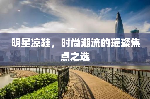 明星凉鞋，时尚潮流的璀璨焦点之选