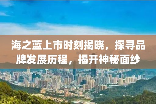 海之蓝上市时刻揭晓，探寻品牌发展历程，揭开神秘面纱