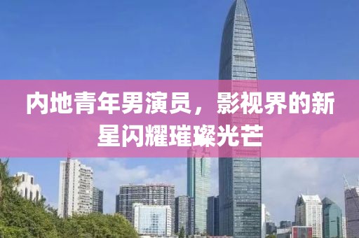 内地青年男演员，影视界的新星闪耀璀璨光芒