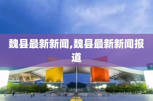 魏县最新新闻,魏县最新新闻报道