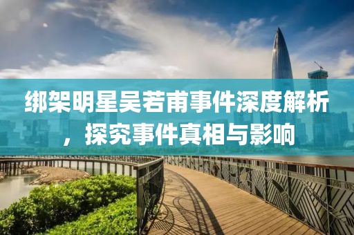 绑架明星吴若甫事件深度解析，探究事件真相与影响